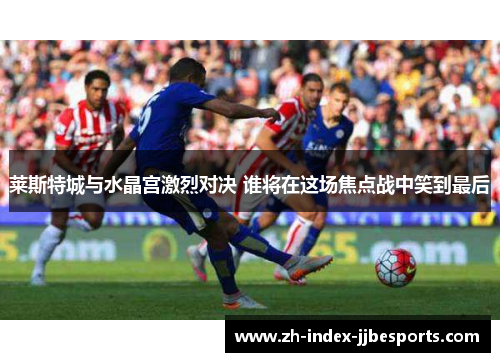 莱斯特城与水晶宫激烈对决 谁将在这场焦点战中笑到最后