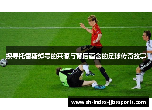 探寻托雷斯绰号的来源与背后蕴含的足球传奇故事