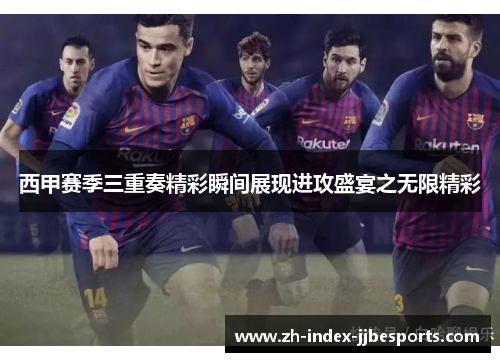西甲赛季三重奏精彩瞬间展现进攻盛宴之无限精彩